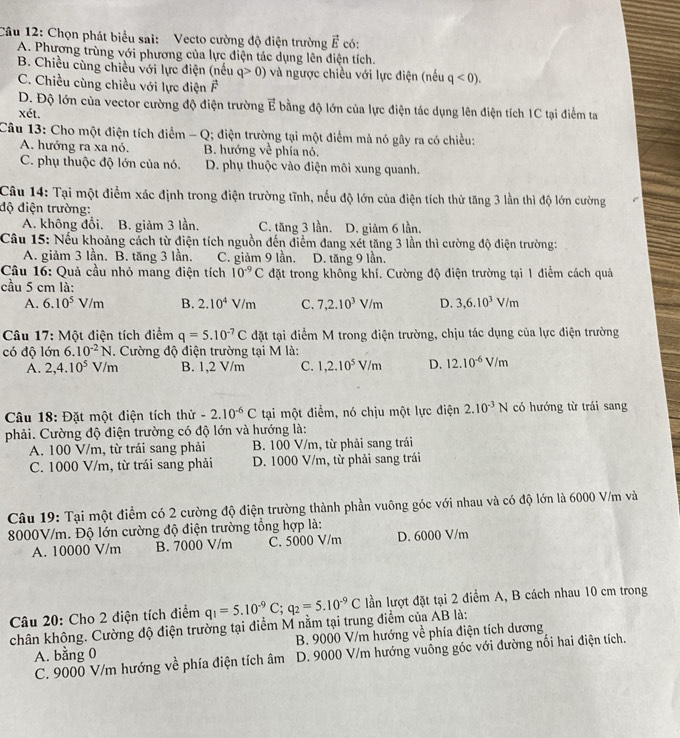 Chọn phát biểu sai: Vecto cường độ điện trường vector E có:
A. Phương trùng với phương của lực điện tác dụng lên điện tích.
B. Chiều cùng chiều với lực điện (nếu q>0) và ngược chiều với lực điện (nếu q<0).
C. Chiều cùng chiều với lực điện vector F
D. Độ lớn của vector cường độ điện trường vector E bằng độ lớn của lực điện tác dụng lên điện tích 1C tại điểm ta
xét.
Câu 13: Cho một điện tích điểm - Q; điện trường tại một điểm mà nó gây ra có chiều:
A. hướng ra xa nó. B. hướng ve
C. phụ thuộc độ lớn của nó. D. phụ thuộc vào điện môi xung quanh.
Câu 14: Tại một điểm xác định trong điện trường tĩnh, nếu độ lớn của điện tích thử tăng 3 lần thì độ lớn cường
độ điện trường:
A. không đổi. B. giảm 3 lần. C. tăng 3 lần. D. giâm 6 lần.
Câu 15: Nếu khoảng cách từ điện tích nguồn đến điểm đang xét tăng 3 lần thì cường độ điện trường:
A. giảm 3 lần. B. tăng 3 lần. C. giảm 9 lần. D. tăng 9 lần.
Câu 16: Quả cầu nhỏ mang điện tích 10^(-9)C đặt trong không khí. Cường độ điện trường tại 1 điểm cách quả
cầu 5 cm là:
A. 6.10^5V/m B. 2.10^4V/m C. 7,2.10^3V/m D. 3,6.10^3V/m
Câu 17: Một điện tích điểm q=5.10^(-7)C đặt tại điểm M trong điện trường, chịu tác dụng của lực điện trường
có độ lớn 6.10^(-2)N 1. Cường độ điện trường tại M là:
A. 2,4.10^5 V/m B. 1,2 V/m C. 1,2.10^5V/m D. 12.10^(-6) V/m
Câu 18: Đặt một điện tích thử -2.10^(-6)C tại một điểm, nó chịu một lực điện 2.10^(-3)N có hướng từ trái sang
phải. Cường độ điện trường có độ lớn và hướng là:
A. 100 V/m, từ trái sang phải B. 100 V/m, từ phải sang trái
C. 1000 V/m, từ trái sang phải D. 1000 V/m, từ phải sang trái
Câu 19: Tại một điểm có 2 cường độ điện trường thành phần vuông góc với nhau và có độ lớn là 6000 V/m và
8000V/m. Độ lớn cường độ điện trường tổng hợp là:
A. 10000 V/m B. 7000 V/m C. 5000 V/m D. 6000 V/m
Câu 20: Cho 2 điện tích điểm q_1=5.10^(-9)C;q_2=5.10^(-9)C lần lượt đặt tại 2 điểm A, B cách nhau 10 cm trong
chân không. Cường độ điện trường tại điểm M nằm tại trung điểm của AB là:
A. bằng 0  B. 9000 V/m hướng về phía điện tích dương
C. 9000 V/m hướng về phía điện tích âm D. 9000 V/m hướng vuông góc với đường nổi hai điện tích.