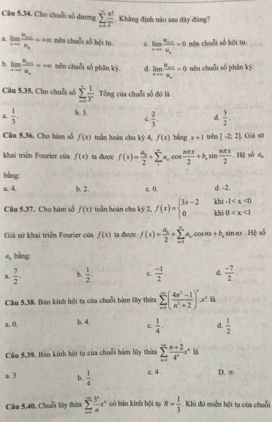 Cho chuỗi số dương sumlimits _(n=0)^(∈fty) n!/2^n . Khẳng định nào sau đây đủng?
limlimits _nto ∈fty frac u_n+1u_n=+∈fty nên chuỗi số hội tụ. c. limlimits _nto ∈fty frac u_n+1u_n=0 nên chuỗi số hội tụ.
b. limlimits _xto ∈fty frac u_n+1u_n=+∈fty nên chuỗi số phân kỳ. d. limlimits _nto ∈fty frac u_n+1u_n=0 nên chuỗi số phân kỳ.
Câu 5.35. Cho chuỗi số sumlimits _(n=0)^(∈fty) 1/3^n . Tổng của chuỗi số đó là :
b. 3.
a.  1/3 .  2/3 .  3/2 .
C.
d.
Câu 5.36. Cho hàm số f(x) tuần hoàn chu kỳ 4, f(x) bằng x+1 trên [-2;2] , Giả sử
khai triển Fourier của f(x) ta được f(x)=frac a_02+sumlimits _1^((∈fty)a_n).cos  nπ x/2 +b_nsin  nπ x/2 .. Hệ số a_0
bằng:
a. 4. b. 2. c. 0. d. -2.
Câu 5.37. Cho hàm số f(x) tuần hoàn chu kỳ 2, f(x)=beginarrayl 3x-2khi-1
Giả sử khai triển Fourier của f(x) ta được f(x)=frac a_02+sumlimits _(n=1)^(∈fty)a_n.cos nx+b_nsin nx.Hxi số
a_8 bằng:
a.  7/2 .  1/2 . c.  (-1)/2 . d.  (-7)/2 .
b.
Câu 5.38. Bán kính hội tụ của chuỗi hàm lũy thừa sumlimits _(n=1)^(+∈fty)( (4n^2-1)/n^2+2 )^nx^n là
b. 4.
a. 0. d.  1/2 
c.  1/4 .
Câu 5.39. Bán kính hội tụ của chuỗi hàm lũy thừa sumlimits _(n=1)^(+∈fty) (n+2)/4^n x^n1
a. 3 c. 4 . D. ∞
b.  1/4 .
Câu 5.40. Chuỗi lũy thừa sumlimits _(n=1)^(∈fty) 3^n/n x^n có bán kính hội tụ R= 1/3  Khi đó miền hội tụ của chuỗi