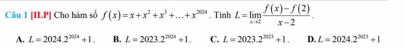 [ILP] Cho hàm số f(x)=x+x^2+x^3+...+x^(2024). Tính L=limlimits _xto 2 (f(x)-f(2))/x-2 .
A. L=2024.2^(2024)+1. B. L=2023.2^(2024)+1. C. L=2023.2^(2023)+1. D. L=2024.2^(2023)+1