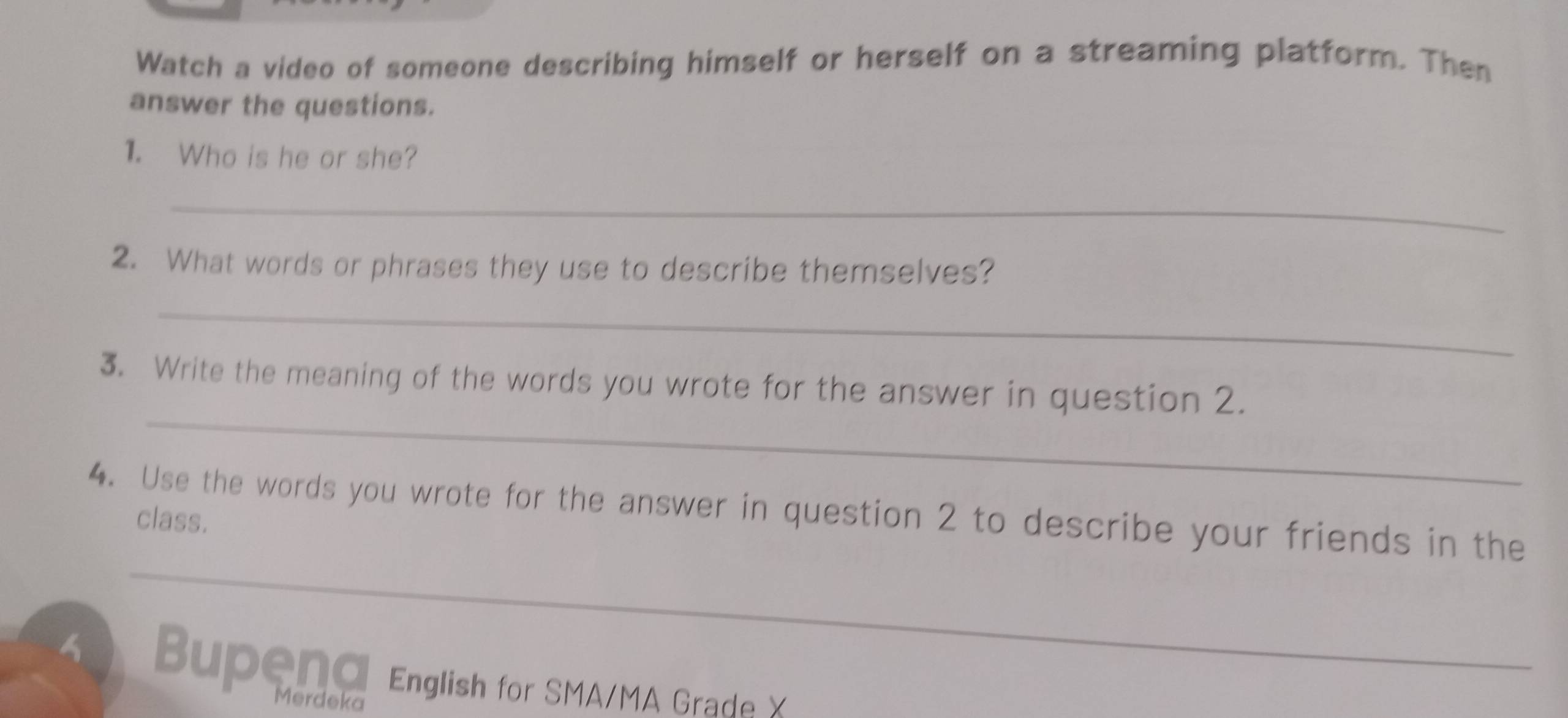 Watch a video of someone describing himself or herself on a streaming platform. Then 
answer the questions. 
1. Who is he or she? 
_ 
2. What words or phrases they use to describe themselves? 
_ 
_ 
3. Write the meaning of the words you wrote for the answer in question 2. 
4. Use the words you wrote for the answer in question 2 to describe your friends in the 
class. 
_ 
Bupend English for SMA/MA Grade X 
Merdeka