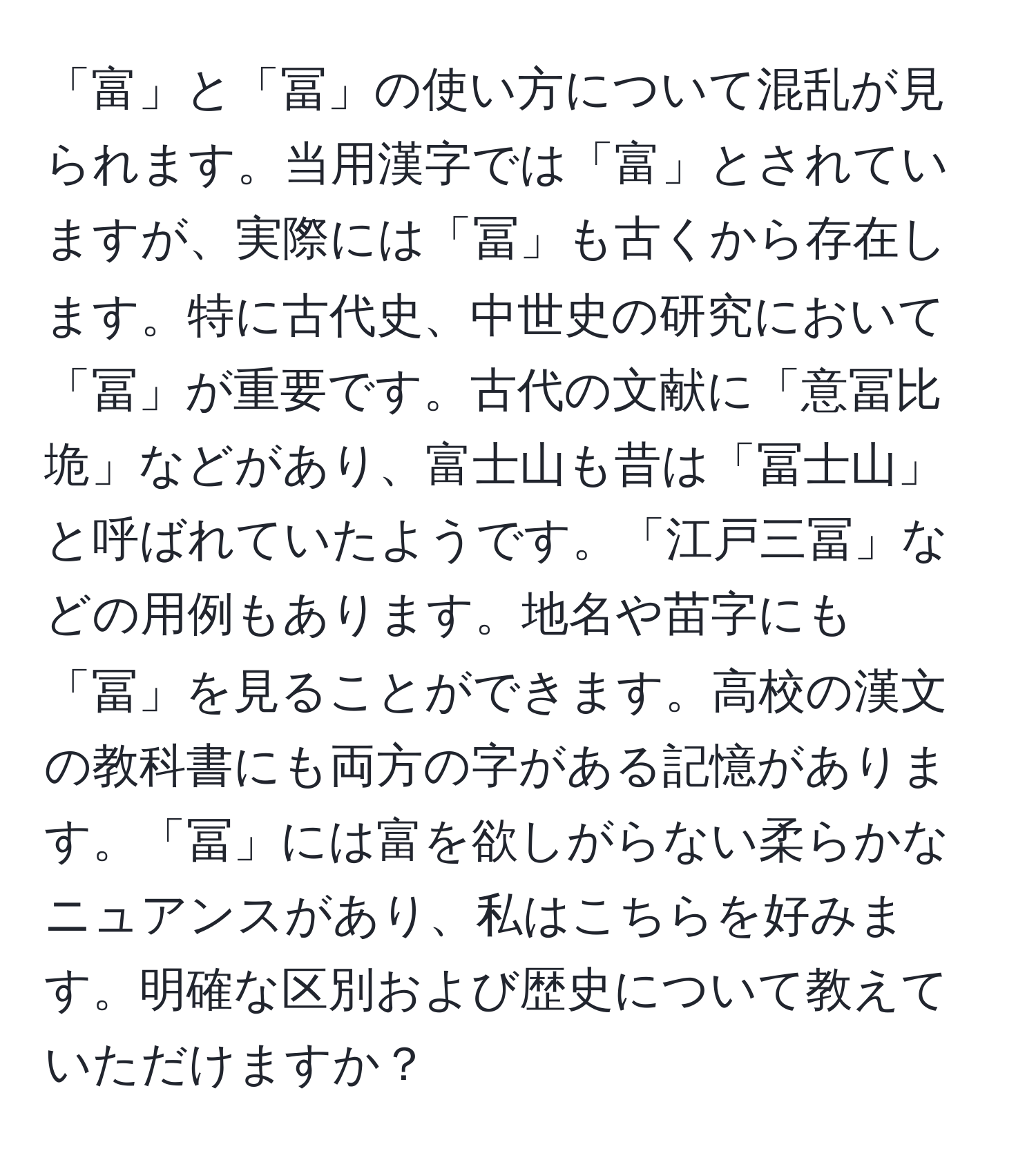 「富」と「冨」の使い方について混乱が見られます。当用漢字では「富」とされていますが、実際には「冨」も古くから存在します。特に古代史、中世史の研究において「冨」が重要です。古代の文献に「意冨比垝」などがあり、富士山も昔は「冨士山」と呼ばれていたようです。「江戸三冨」などの用例もあります。地名や苗字にも「冨」を見ることができます。高校の漢文の教科書にも両方の字がある記憶があります。「冨」には富を欲しがらない柔らかなニュアンスがあり、私はこちらを好みます。明確な区別および歴史について教えていただけますか？