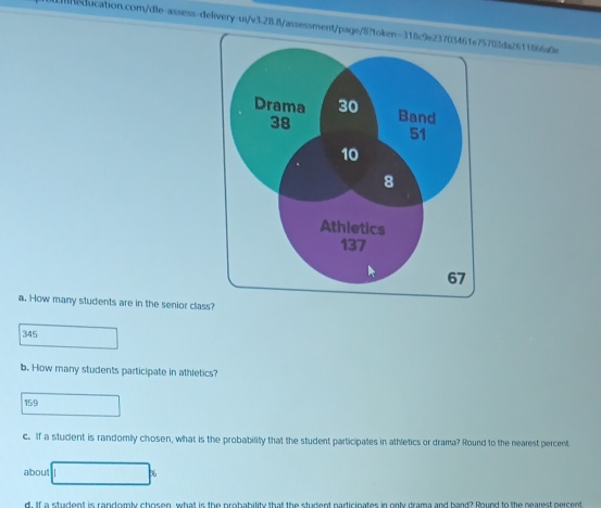 How many students are in the senior clas? 
345 
b. How many students participate in athletics?
159
c. If a student is randomly chosen, what is the probability that the student participates in athletics or drama? Round to the nearest percent 
about 
d. If a student is randomly chosen, what is the probability that the student participates in only drama and band? Round to the nearest percent