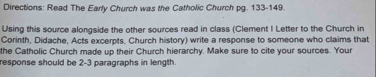 Directions: Read The Early Church was the Catholic Church pg. 133-149. 
Using this source alongside the other sources read in class (Clement I Letter to the Church in 
Corinth, Didache, Acts excerpts, Church history) write a response to someone who claims that 
the Catholic Church made up their Church hierarchy. Make sure to cite your sources. Your 
response should be 2-3 paragraphs in length.