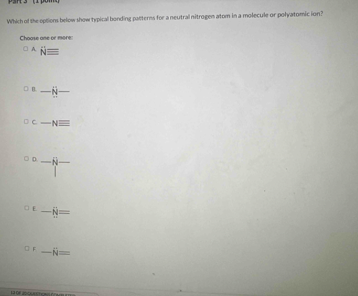 ' (1 pomt
Which of the options below show typical bonding patterns for a neutral nitrogen atom in a molecule or polyatomic ion?
Choose one or more:
A. Nequiv
B. _ _  dot N _
C. _ Nequiv
D. _ dot NN _
E. _ N=
F. _ N=
12 OF 20 QUESTIONS COMII et