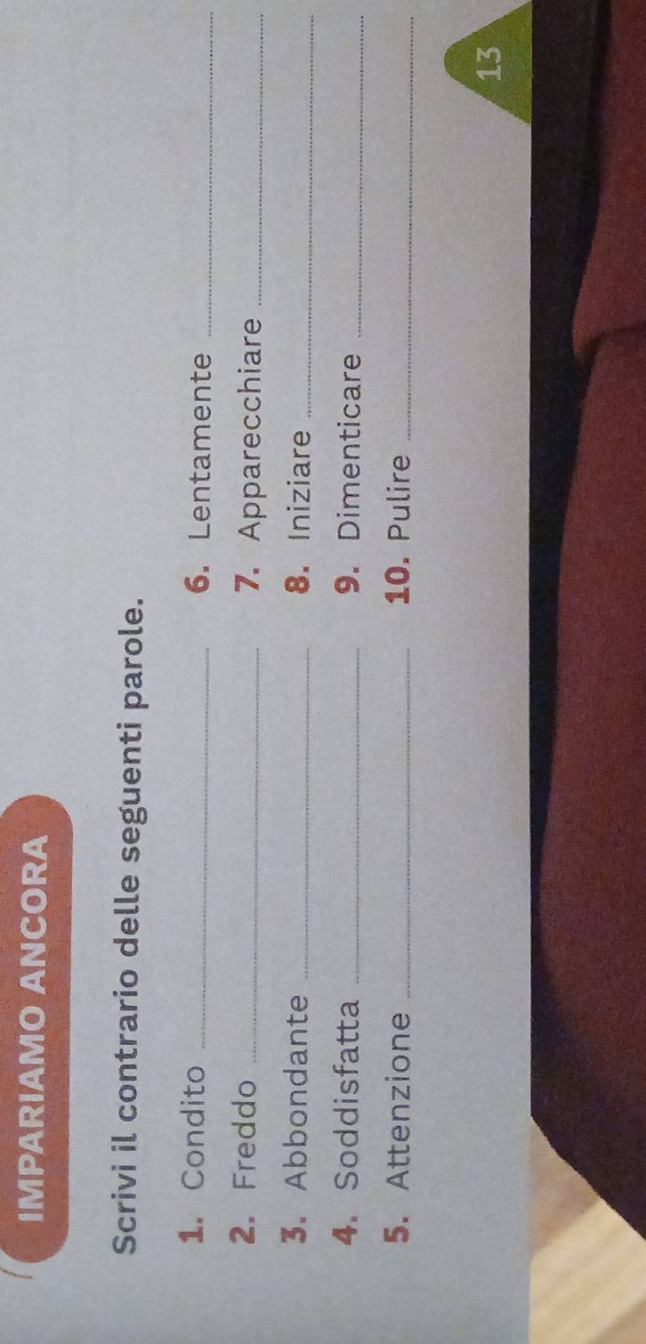 IMPARIAMO ANCORA 
Scrivi il contrario delle seguenti parole. 
1. Condito _6. Lentamente_ 
2. Freddo _7. Apparecchiare_ 
3. Abbondante _8. Iniziare_ 
4. Soddisfatta _9. Dimenticare_ 
5. Attenzione _10. Pulire_ 
13