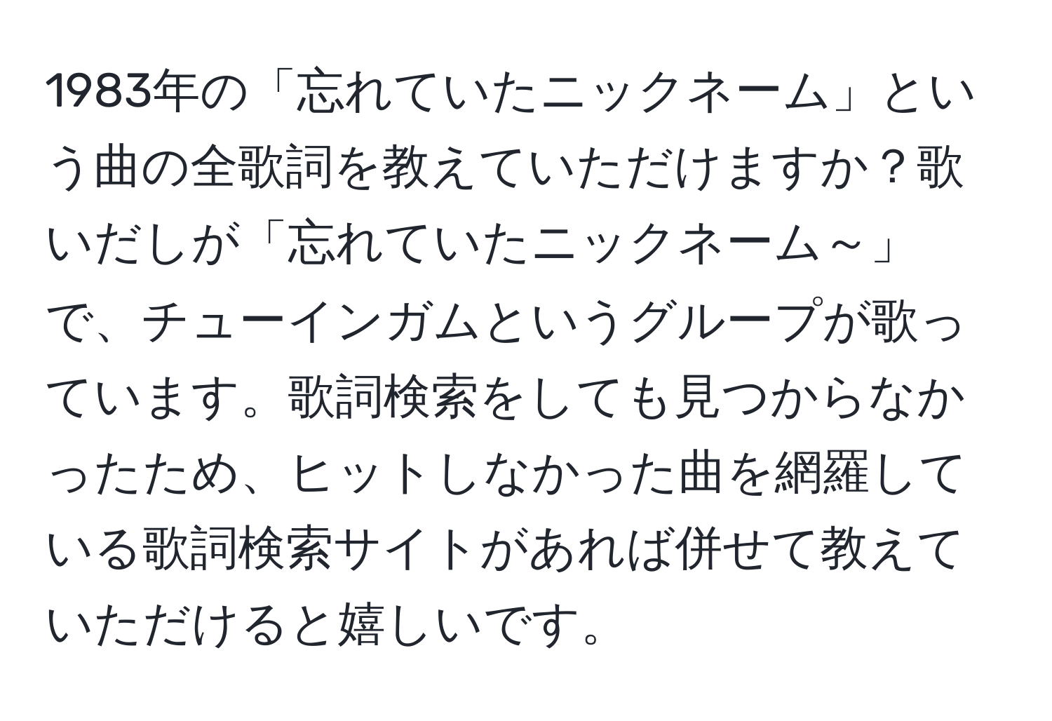 1983年の「忘れていたニックネーム」という曲の全歌詞を教えていただけますか？歌いだしが「忘れていたニックネーム～」で、チューインガムというグループが歌っています。歌詞検索をしても見つからなかったため、ヒットしなかった曲を網羅している歌詞検索サイトがあれば併せて教えていただけると嬉しいです。