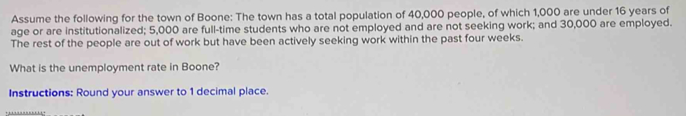 Assume the following for the town of Boone: The town has a total population of 40,000 people, of which 1,000 are under 16 years of 
age or are institutionalized; 5,000 are full-time students who are not employed and are not seeking work; and 30,000 are employed. 
The rest of the people are out of work but have been actively seeking work within the past four weeks. 
What is the unemployment rate in Boone? 
Instructions: Round your answer to 1 decimal place.