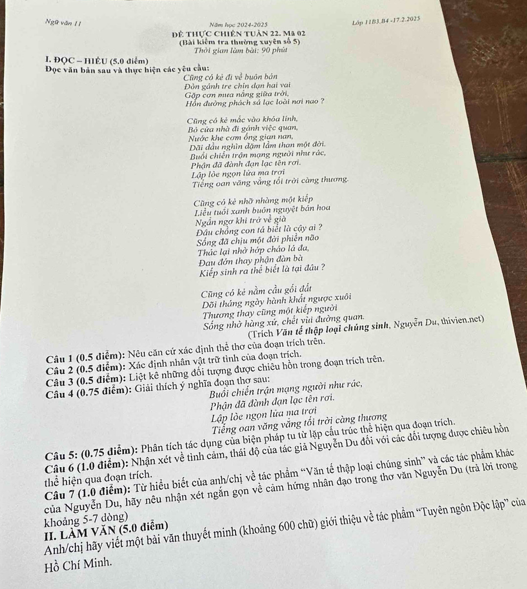 Ngữ văn II
Năm học 2024-2025
Lớp 11B3.B4 -17.2.2025
đĐể thực Chiên tuàn 22. Mã 02
(Bài kiểm tra thường xuyên số 5)
Thời gian làm bài: 90 phút
I. ĐQC - HIÉU (5.0 điểm)
Đọc văn bản sau và thực hiện các yêu cầu:
Cũng có kẻ đi về buôn bán
Đòn gánh tre chín dạn hai vai
Gặp cơn mưa nắng giữa trời,
Hồn đường phách sá lạc loài nơi nao ?
Cũng có kẻ mắc vào khóa lính,
Bỏ cửa nhà đi gánh việc quan,
Nước khe cơm ổng gian nan,
Dãi đầu nghìn đặm lầm than một đời.
Buổi chiến trận mạng người như rác,
Phận đã đành đạn lạc tên rơi.
Lập lòe ngọn lửa ma trơi
Tiếng oan văng vắng tối trời càng thương.
Cũng có kẻ nhỡ nhàng một kiếp
Liều tuổi xanh buôn nguyệt bán hoa
Ngần ngơ khi trở về già
Đâu chồng con tá biết là cậy ai ?
ống đã chịu một đời phiền não
Thác lại nhờ hớp cháo lá đa,
Đau đớn thay phận đàn bà
Kiếp sinh ra thể biết là tại đầu ?
Cũng có kẻ nằm cầu gối đất
Dõi tháng ngày hành khất ngược xuôi
Thương thay cũng một kiếp người
Sống nhờ hàng xứ, chết yùi đường quan.
(Trích Văn tế thập loại chúng sinh, Nguyễn Du, thivien.net)
Câu 1 (0.5 điểm): Nêu căn cứ xác định thể thơ của đoạn trích trên.
Câu 2 (0.5 điểm): Xác định nhân vật trữ tình của đoạn trích.
Câu 3 (0.5 điểm): Liệt kê những đối tượng được chiêu hồn trong đoạn trích trên.
Câu 4 (0.75 điểm): Giải thích ý nghĩa đoạn thơ sau:
Buổi chiến trận mạng người như rác,
Phận đã đành đạn lạc tên rơi.
Lập lòe ngọn lửa ma trợi
Tiếng oan văng vắng tối trời càng thương
Câu 5: (0.75 điểm): Phân tích tác dụng của biện pháp tu từ lặp cấu trúc thể hiện qua đoạn trích.
Câu 6 (1.0 điểm): Nhận xét về tình cảm, thái độ của tác giả Nguyễn Du đối với các đối tượng được chiêu hồn
Câu 7 (1.0 điểm): Từ hiểu biết của anh/chị về tác phẩm “Văn tế thập loại chúng sinh” và các tác phẩm khác
thể hiện qua đoạn trích.
của Nguyễn Du, hãy nêu nhận xét ngắn gọn về cảm hứng nhân đạo trong thơ văn Nguyễn Du (trả lời trong
khoảng 5-7 dòng)
Anh/chị hãy viết một bài văn thuyết minh (khoảng 600 chữ) giới thiệu về tác phẩm “Tuyên ngôn Độc lập” của
II. LÀM VĂN (5.0 điểm)
Hồ Chí Minh.