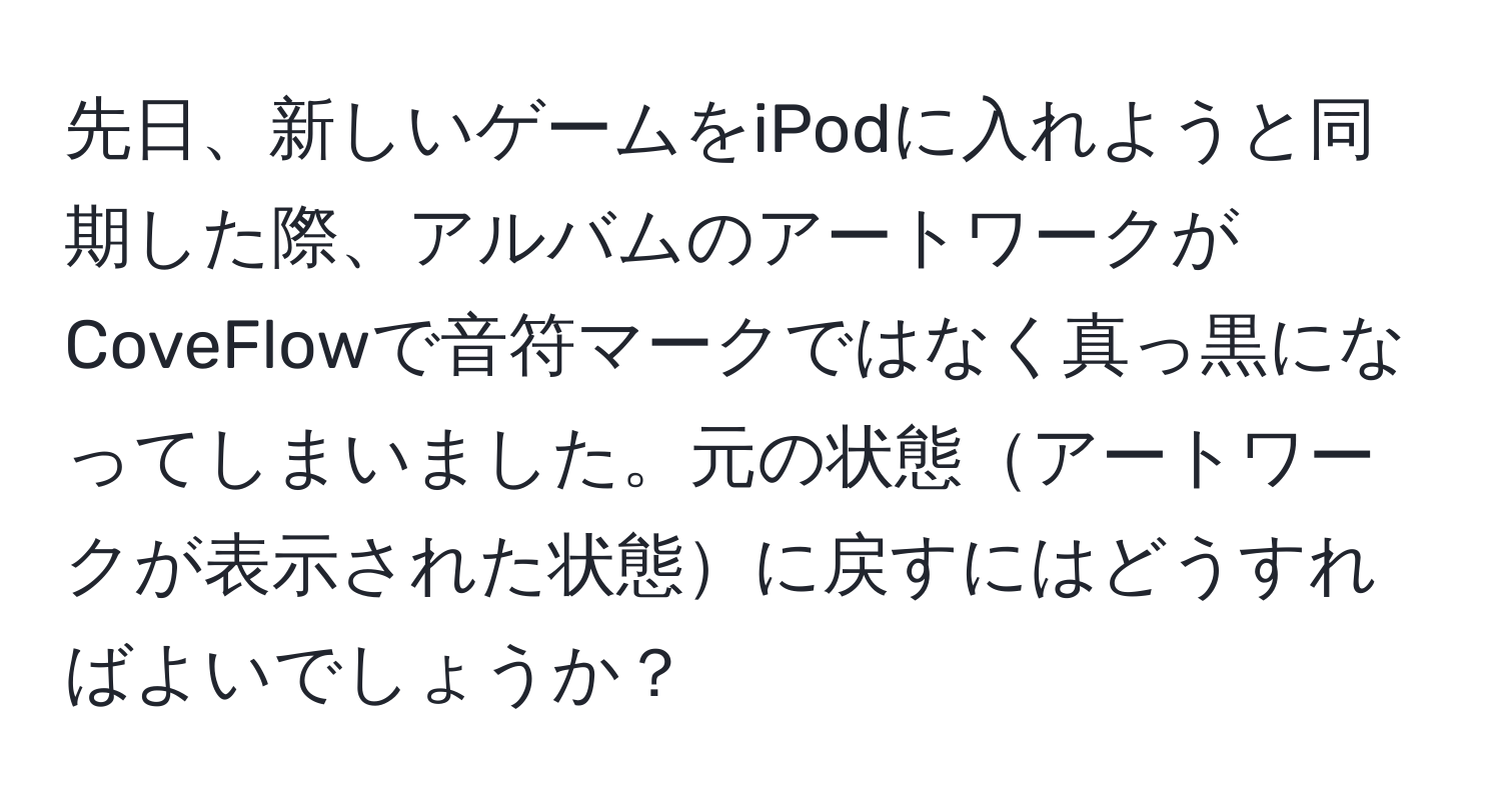 先日、新しいゲームをiPodに入れようと同期した際、アルバムのアートワークがCoveFlowで音符マークではなく真っ黒になってしまいました。元の状態アートワークが表示された状態に戻すにはどうすればよいでしょうか？