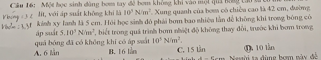 Một học sinh dùng bơm tay đề bơm không khí vào một quả bóng cao sử
lít, với áp suất không khí là 10^5N/m^2. Xung quanh của bơm có chiều cao là 42 cm, đường
kính xy lanh là 5 cm. Hỏi học sinh đó phải bơm bao nhiêu lần để không khí trong bóng có
áp suất 5. 10^5N/m^2 biết trong quá trình bơm nhiệt độ không thay đổi, trước khi bơm trong
quả bóng đã có không khí có áp suất 10^5N/m^2.
A. 6 lần B. 16 lần C. 15 lần Q 10 lần
Người ta dùng bơm này đề