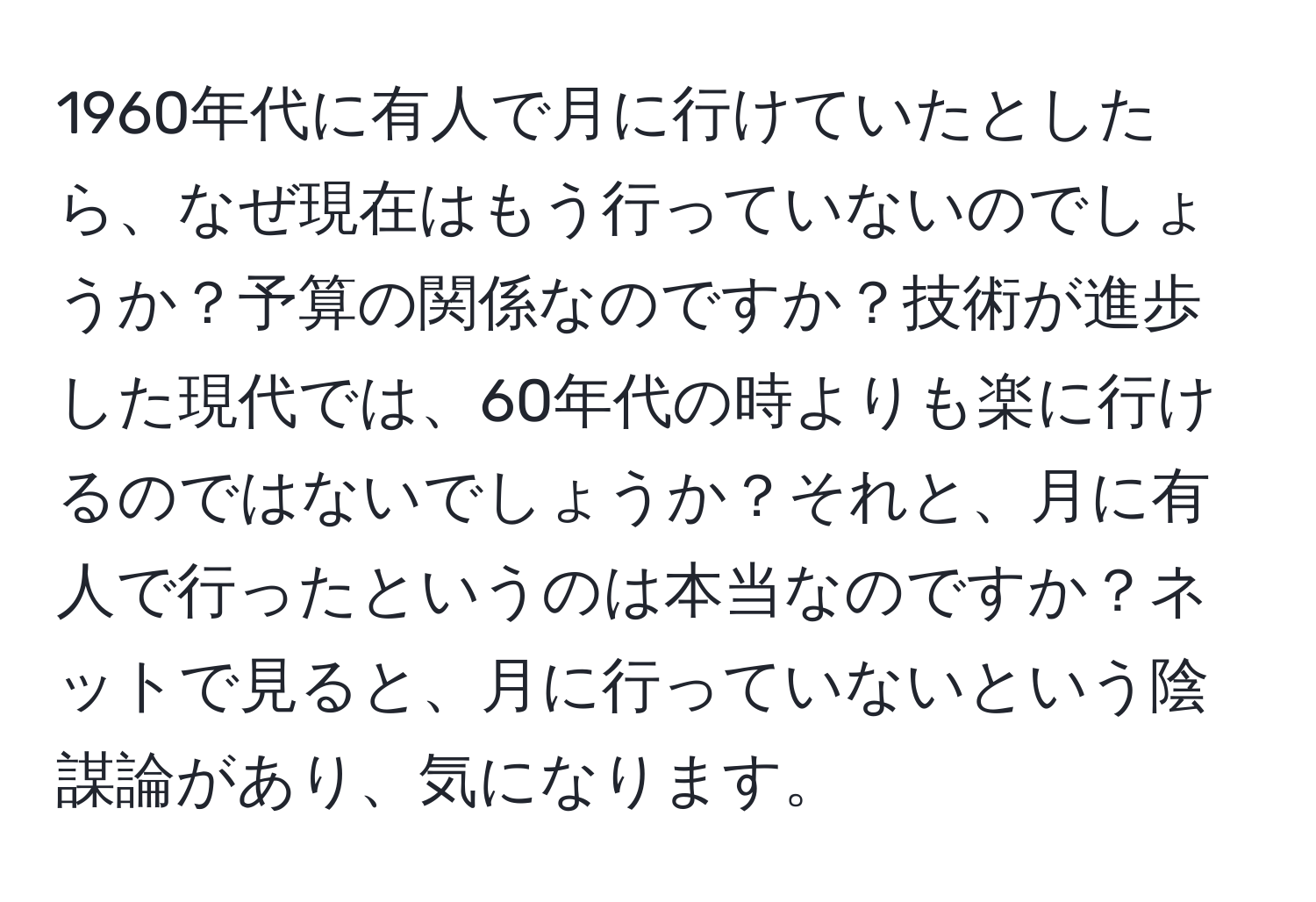 1960年代に有人で月に行けていたとしたら、なぜ現在はもう行っていないのでしょうか？予算の関係なのですか？技術が進歩した現代では、60年代の時よりも楽に行けるのではないでしょうか？それと、月に有人で行ったというのは本当なのですか？ネットで見ると、月に行っていないという陰謀論があり、気になります。