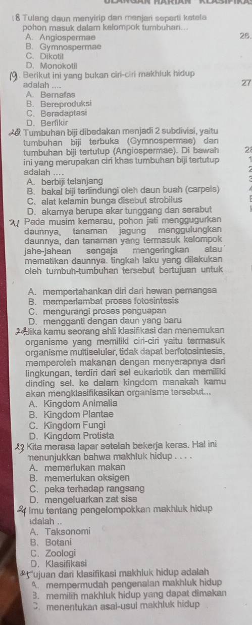 ( 8 Tulang daun menyirip dan menjari seperti ketela
pohon masuk dalam kelompok turbuhan...
A. Angiospermae 28.
B. Gymnospermae
C. Dikotil
D. Monokotil
(9 . Berikut ini yang bukan ciri-ciri makhluk hidup
adalah ....
27
A. Bernafas
B. Bereproduksi
C. Beradaptasi
D. Berfikir
a Tumbuhan biji dibedakan menjadi 2 subdivisi, yaitu
tumbuhan biji terbuka (Gymnospermae) dan
tumbuhan biji tertutup (Angiospermae). Di bawah 2
ini yang merupakan ciri khas tumbuhan biji tertutup 1
adalah ....
A. berbiji telanjang
B. bakai biji terlindungi oleh daun buah (carpels)
C. alat kelamin bunga disebut strobilus
D. akarnya berupa akar tunggang dan serabut
Pada musim kemarau, pohon jati menggugurkan
daunnya, tanaman jagung menggulungkan
daunnya, dan tanaman yang termasuk kelompok
jahe-jahean sengaja mengeringkan atau
mematikan daunnya. tingkah laku yang dilakukan
oleh tumbuh-tumbuhan tersebut bertujuan untuk
A. mempertahankan diri dari hewan pemangsa
B. memperlambat proses fotosintesis
C. mengurangi proses penguapan
D. mengganti dengan daun yang baru
Jika kamu seorang ahli klasifikasi dan menemukan
organisme yang memiliki ciri-ciri yaitu termasuk
organisme multiseluler, tidak dapat berfotosintesis,
memperoleh makanan dengan menyerapnya dari
lingkungan, terdiri dari sel eukariotik dan memiliki
dinding sel. ke dalam kingdom manakah kamu
akan mengklasifikasikan organisme tersebut...
A. Kingdom Animalia
B. Kingdom Plantae
C. Kingdom Fungi
D. Kingdom Protista
23 Kita merasa lapar setelah bekerja keras. Hal ini
menunjukkan bahwa makhluk hidup . . . .
A. memerlukan makan
B. memerlukan oksigen
C. peka terhadap rangsang
D. mengeluarkan zat sisa
Imu tentang pengelompokkan makhluk hidup
idalah ..
A. Taksonomi
B、 Botani
C. Zoologi
D. Klasifikasi
ujuan dari klasifikasi makhluk hidup adalah
A. mempermudah pengenalan makhluk hidup
3. memilih makhluk hidup yang dapat dimakan
C. menentukan asal-usul makhluk hidup