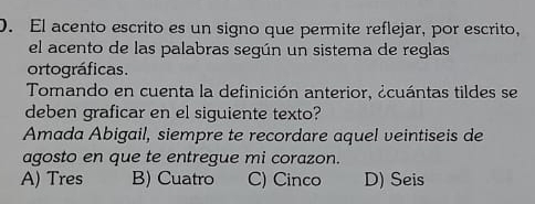 El acento escrito es un signo que permite reflejar, por escrito,
el acento de las palabras según un sistema de reglas
ortográficas.
Tomando en cuenta la definición anterior, ¿cuántas tildes se
deben graficar en el siguiente texto?
Amada Abigail, siempre te recordare aquel veintiseis de
agosto en que te entregue mi corazon.
A) Tres B) Cuatro C) Cinco D) Seis