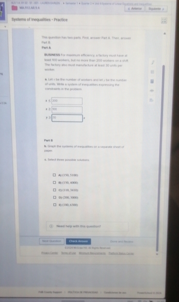 a g SA B1 02 - 91 - 1D5 - LACMN UAR EN . * Samaater 1 * Suarter 3 × Lons Slesane of Linear Zquerons and me meie
MA, 912.AB 9 4 Anterior Siguiente 》
Systems of Inequalities · Practice
This question has two parts. First, answer Part A. Then, answer
Phart ill
Part A
BUSINESS For maximum efficiency, a factury must have at
least 100 workers, but no more than 200 workers on a shil
workes The factory also must manufaciure all least 30 units per
a. Let's be the number of workers and let y be the number
of units. Write a system of inequalities expressing the
constraints in the problem
216 beginarrayr +5|x|xendarray
y≥ 100 r
Part B
paper b. Graph the systems of inequalities on a separate sheet of
e. Select three possible solutions.
(150,5000)
(150,4000)
(110,3410)
D (200,1000)
U (180,6300)
Need help with this question?
B Check Arswe Dine and Reunns
E2024 Milinee Hl. Al Rigns Reverved
Prwers Cerer Tomo of Lne Mromum Reour eneros Patturn Satus Cecoo
Juh Eomaty Begqers ( (AL/TICA DE PRFENCSIA) ) Caaditorses de unc Ft N