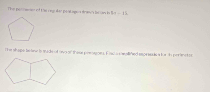 The perimeter of the regular pentagon drawn below is 5a+15. 
The shape below is made of two of these pentagons. Find a simplifed expression for its perimeter.