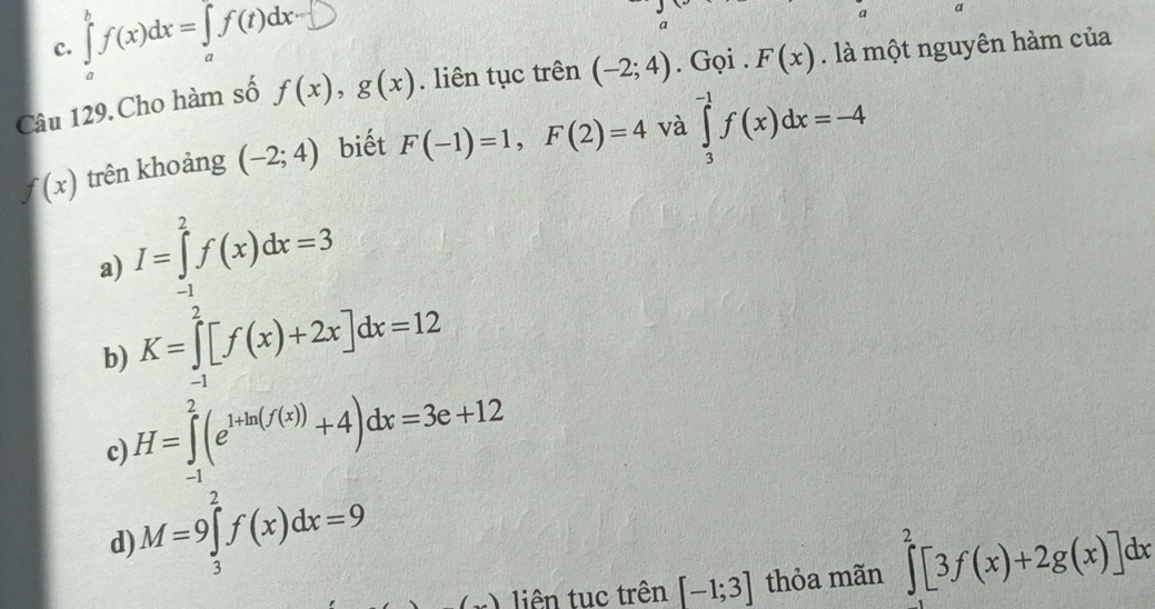 c. ∈tlimits _a^(bf(x)dx=∈tlimits _a)f(t)dx
a a
Câu 129.Cho hàm số f(x), g(x). liên tục trên (-2;4). Gọi . F(x). là một nguyên hàm của
f(x) trên khoảng (-2;4) biết F(-1)=1, F(2)=4 và ∈tlimits _3^((-1)f(x)dx=-4
a) I=∈tlimits _(-1)^2f(x)dx=3
b) K=∈tlimits _(-1)^2[f(x)+2x]dx=12
c) H=∈tlimits _(-1)^2(e^1+ln (f(x)))+4)dx=3e+12
d) M=9∈tlimits _3^2f(x)dx=9
) liên tuc trên [-1;3] thỏa mãn ∈tlimits _0^2[3f(x)+2g(x)]dx