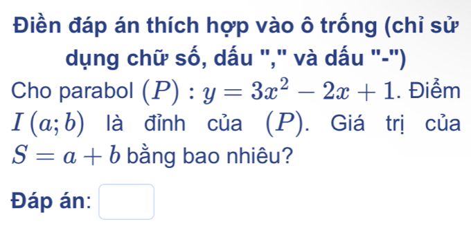 Điền đáp án thích hợp vào ô trống (chỉ sử 
dụng chữ số, dấu "," và dấu "-") 
Cho parabol (P):y=3x^2-2x+1. Điểm
I(a;b) là đỉnh của (P). Giá trị của
S=a+b bằng bao nhiêu? 
Đáp án: □