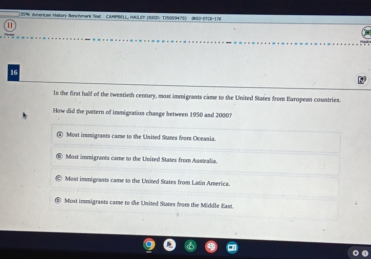 35% American History Benchmark Test CAMPBELL, HAILEY (SSID: TJ5059475) OHI0-07C6-176
t 
16
In the first half of the twentieth century, most immigrants came to the United States from European countries.
How did the pattern of immigration change between 1950 and 2000?
Ⓐ Most immigrants came to the United States from Oceania.
Most immigrants came to the United States from Australia.
Most immigrants came to the United States from Latin America.
© Most immigrants came to the United States from the Middle East.