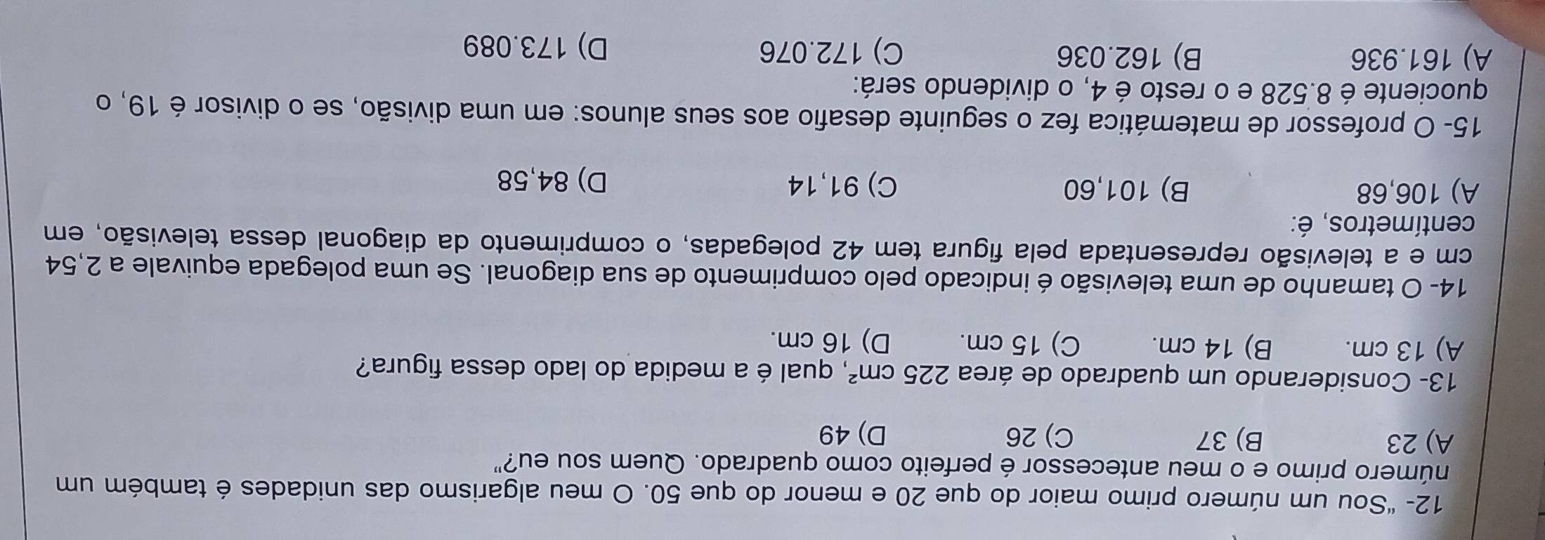 12- "Sou um número primo maior do que 20 e menor do que 50. O meu algarismo das unidades é também um
número primo e o meu antecessor é perfeito como quadrado. Quem sou eu?"
A) 23 B) 37 C) 26 D) 49
13- Considerando um quadrado de área 225cm^2 , qual é a medida do lado dessa figura?
A) 13 cm. B) 14 cm. C) 15 cm. D) 16 cm.
14- O tamanho de uma televisão é indicado pelo comprimento de sua diagonal. Se uma polegada equivale a 2,54
cm e a televisão representada pela figura tem 42 polegadas, o comprimento da diagonal dessa televisão, em
centímetros, é:
A) 106,68 B) 101,60 C) 91,14 D) 84,58
15- O professor de matemática fez o seguinte desafio aos seus alunos: em uma divisão, se o divisor é 19, o
quociente é 8.528 e o resto é 4, o dividendo será:
A) 161.936 B) 162.036 C) 172.076 D) 173.089