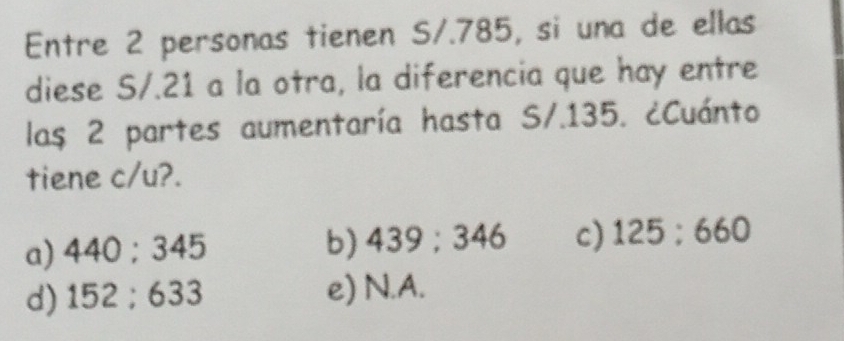 Entre 2 personas tienen S/.785, si una de ellas
diese S/. 21 a la otra, la diferencia que hay entre
las 2 partes aumentaría hasta S/.135. ¿Cuánto
tiene c/u?.
a) 440:345 b) 439:346 c) 125:660
d) 152:633 e) N.A.