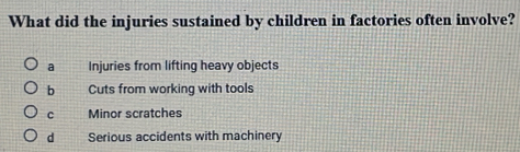 What did the injuries sustained by children in factories often involve?
a Injuries from lifting heavy objects
b Cuts from working with tools
c Minor scratches
d Serious accidents with machinery