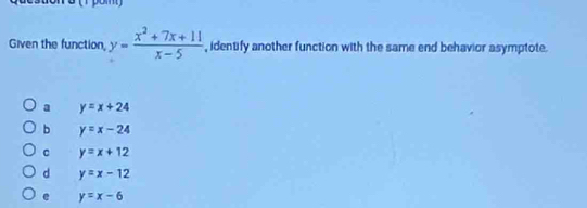 Given the function, y= (x^2+7x+11)/x-5  , identify another function with the same end behavior asymptote.
a y=x+24
b y=x-24
C y=x+12
d y=x-12
e y=x-6