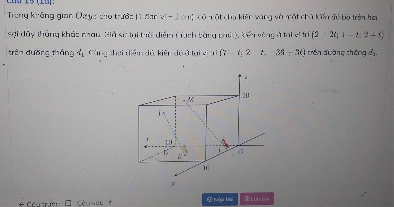 Cầu 15 (1ã): 
Trong không gian Oxyz cho trước (1 đơn vi=1cm) , có một chú kiến vàng và một chú kiến đỏ bò trên hai 
sợi dây thẳng khác nhau. Giả sử tại thời điểm t (tính bằng phút), kiến vàng ở tại vị trí (2+2t; 1-t;2+t)
trên đường thẳng d_1. Cùng thời điểm đó, kiến đỏ ở tại vị trí (7-t;2-t;-36+3t) trên đường thắng d
z
M
10
x 10
1 O
K
10
y
* Câu trước Câu sau 
Nộp bài Đ Lưu bài