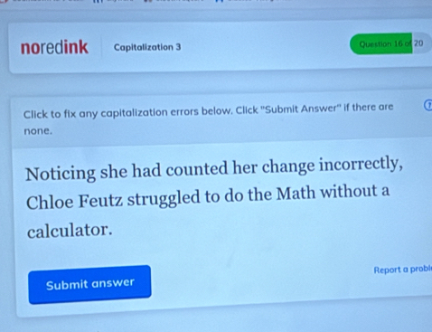 noredink Capitalization 3 Question 16 of 20 
Click to fix any capitalization errors below, Click ''Submit Answer'' if there are 
none. 
Noticing she had counted her change incorrectly, 
Chloe Feutz struggled to do the Math without a 
calculator. 
Submit answer Report a probl