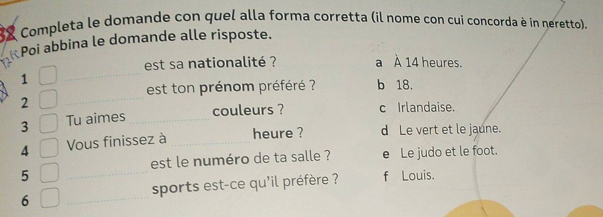 Completa le domande con quel alla forma corretta (il nome con cui concorda è in neretto).
Poi abbina le domande alle risposte.
_
est sa nationalité ? a À 14 heures.
1
_
est ton prénom préféré ? b 18.
2
3 Tu aimes_
couleurs ? c Irlandaise.
4 Vous finissez à_
heure ? d Le vert et le jaune.
_
est le numéro de ta salle ? e Le judo et le foot.
5 f Louis.
sports est-ce qu'il préfère ?
6
_