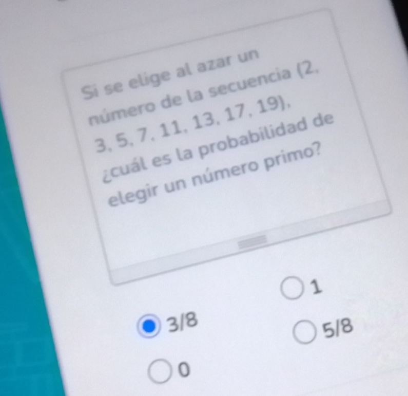 Si se elige al azar un
número de la secuencia (2,
3, 5, 7, 11, 13, 17, 19),
¿cuál es la probabilidad de
elegir un número primo?
1
3/8
5/8
0