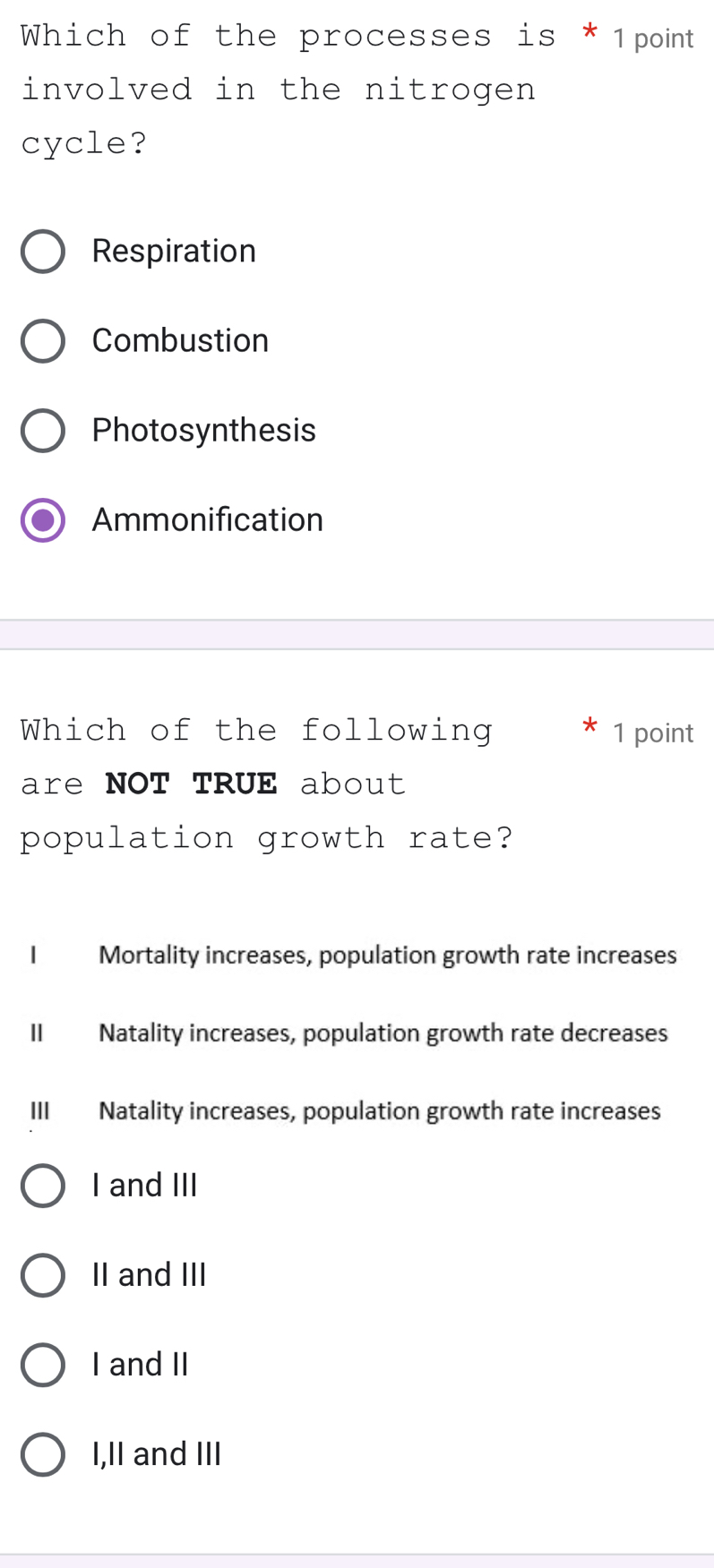 Which of the processes is * 1point
involved in the nitrogen 
cycle?
Respiration
Combustion
Photosynthesis
Ammonification
Which of the following 1 point
are NOT TRUE about
population growth rate?
I Mortality increases, population growth rate increases
II Natality increases, population growth rate decreases
III Natality increases, population growth rate increases
I and III
II and III
I and II
I,II and III