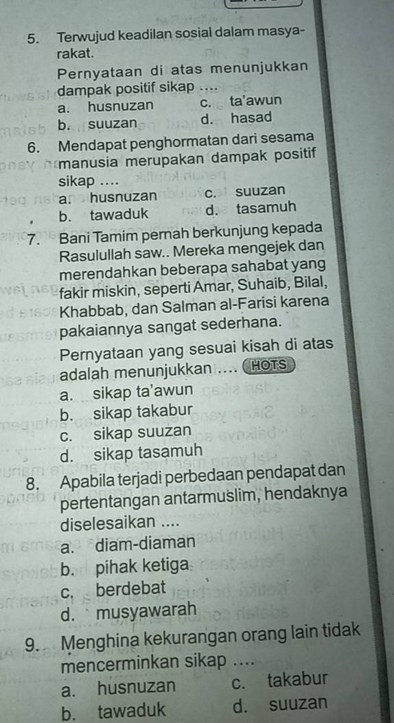 Terwujud keadilan sosial dalam masya-
rakat.
Pernyataan di atas menunjukkan
dampak positif sikap ....
a. husnuzan c. ta'awun
b. suuzan d. hasad
6. Mendapat penghormatan dari sesama
manusia merupakan dampak positif
sikap ....
a. husnuzan c. suuzan
b. tawaduk d. tasamuh
7. Bani Tamim pernah berkunjung kepada
Rasulullah saw.. Mereka mengejek dan
merendahkan beberapa sahabat yang
fakir miskin, seperti Amar, Suhaib, Bilal,
Khabbab, dan Salman al-Farisi karena
pakaiannya sangat sederhana.
Pernyataan yang sesuai kisah di atas
adalah menunjukkan .... ( HOTS
a. sikap ta’awun
b. sikap takabur
c. sikap suuzan
d. sikap tasamuh
8. Apabila terjadi perbedaan pendapat dan
pertentangan antarmuslim, hendaknya
diselesaikan ....
a. diam-diaman
b. pihak ketiga
c. berdebat
d. musyawarah
9. Menghina kekurangan orang lain tidak
mencerminkan sikap ....
a. husnuzan c. takabur
b. tawaduk d. suuzan