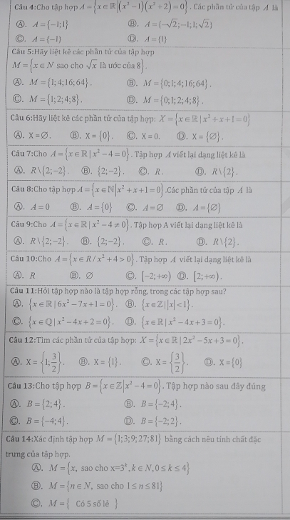 Cho tập hợp A= x∈ R|(x^2-1)(x^2+2)=0. Các phần tử của tập Á là
A. A= -1;1 ⑬. A= -sqrt(2);-1;1;sqrt(2)
C. A= -1 Ⓓ. A= 1
Cầu 5:Hãy liệt kê các phần tử của tập hợp
M= x∈ N sao cho sqrt(x) là ước củ  8 .
Ⓐ. M= 1;4;16;64 . Ⓑ, M= 0;1;4;16;64 .
O. M= 1;2;4;8 . ①. M= 0;1;2;4;8 .
Câu 6:H: ly liệt kê các phần tử của tập hợp: X= x∈ R|x^2+x+1=0
④, X=varnothing . ⑧. x= 0 C, X=0. Ⓓ. x= varnothing  .
Câu 7:Cho A= x∈ R|x^2-4=0. Tập hợp A viết lại dạng liệt kê là
Ⓐ. Rvee  2;-2 Ⓑ.  2;-2 . C. R Ⓓ. Rvee  2 .
Câu 8:Cho tập hợp A= x∈ N|x^2+x+1=0.Các phần tử của tập Á là
Ⓐ. A=0 ⑬. A= 0 C. A=varnothing Ⓓ. A= varnothing 
Câu 9:Cho A= x∈ R|x^2-4!= 0. Tập hợp A viết lại dạng liệt kê là
Ⓐ. Rvee  2;-2 ⑧.  2;-2 . Ⓒ.R . Ⓓ. Rvee  2 .
Câu 10:Cho A= x∈ R/x^2+4>0 Tập hợp A viết lại dạng liệt kê là
Ⓐ, R Ⓑ. ∅ C. [-2;+∈fty ) Ⓓ. [2;+∈fty ).
Câu 11:Hỏi tập hợp nào là tập hợp rỗng, trong các tập hợp sau?
Ⓐ.  x∈ R|6x^2-7x+1=0 Ⓑ.  x∈ Z||x|<1 .
C.  x∈ Q|x^2-4x+2=0 ①.  x∈ R|x^2-4x+3=0 .
Câu 12:Tìm các phần tử của tập hợp: X= x∈ R|2x^2-5x+3=0 .
A. X= 1; 3/2  . ⑧. X= 1 . C. X=  3/2  . D. X= 0
Câu 13:Cho tập hợp B= x∈ Z|x^2-4=0. Tập hợp nào sau đây đúng
Ⓐ. B= 2;4 . ⑬. B= -2;4 .
◎. B= -4;4 . Ⓓ. B= -2;2 .
Câu 14:Xác định tập hợp M= 1;3;9;27;81 bằng cách nêu tính chất đặc
trưng của tập hợp.
A. M= x,saochox=3^k,k∈ N,0≤ k≤ 4
⑧. M= n∈ N,saocho1≤ n≤ 81
C. M= C65s61e