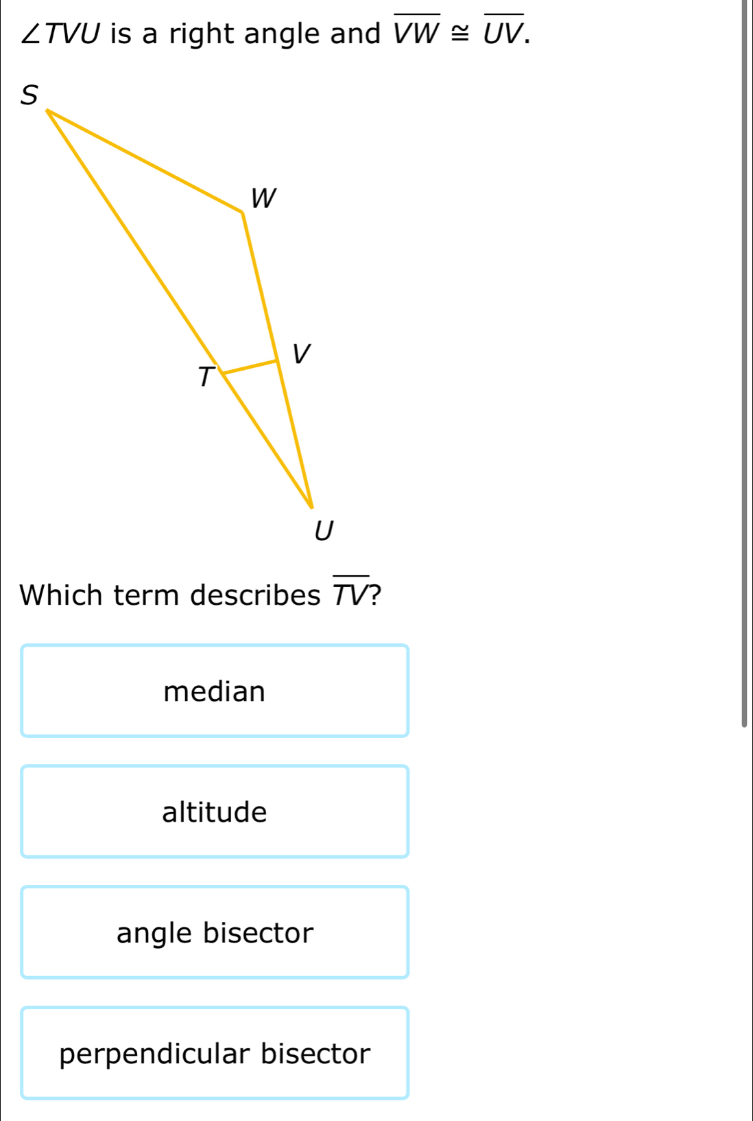 ∠ TVU is a right angle and overline VW≌ overline UV. 
Which term describes overline TV
median
altitude
angle bisector
perpendicular bisector