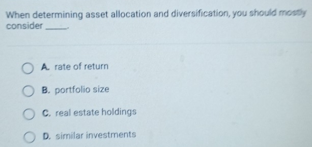 When determining asset allocation and diversification, you should mostly
consider_
A. rate of return
B. portfolio size
C. real estate holdings
D. similar investments