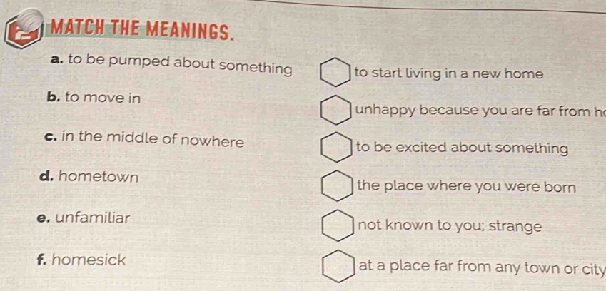 MATCH THE MEANINGS.
a. to be pumped about something to start living in a new home
b. to move in
unhappy because you are far from h
c. in the middle of nowhere to be excited about something
d. hometown the place where you were born 
e. unfamiliar not known to you; strange
f. homesick at a place far from any town or city