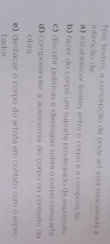 Nos textos, a concepção de body art está relacionada à
intenção de:
a) estabelecer límites entre o corpo e a composição.
b) fazer do corpo um suporte privilegiado de expressão.
c) discutir políticas e ideologias sobre o corpo como arte.
d) compreender a autonomia do corpo no contexto da
obra.
e) destacar o corpo do artista em contato com o espec-
tador.