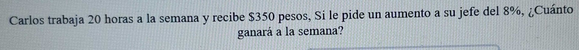 Carlos trabaja 20 horas a la semana y recibe $350 pesos, Si le pide un aumento a su jefe del 8%, ¿Cuánto 
ganará a la semana?