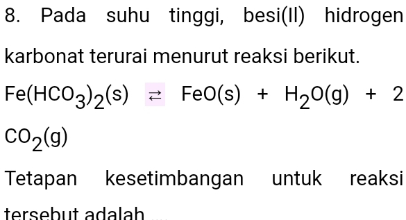 Pada suhu tinggi, besi(II) hidrogen 
karbonat terurai menurut reaksi berikut.
Fe(HCO_3)_2(s)leftharpoons FeO(s)+H_2O(g)+2
CO_2(g)
Tetapan kesetimbangan untuk reaksi 
tersebut adalah