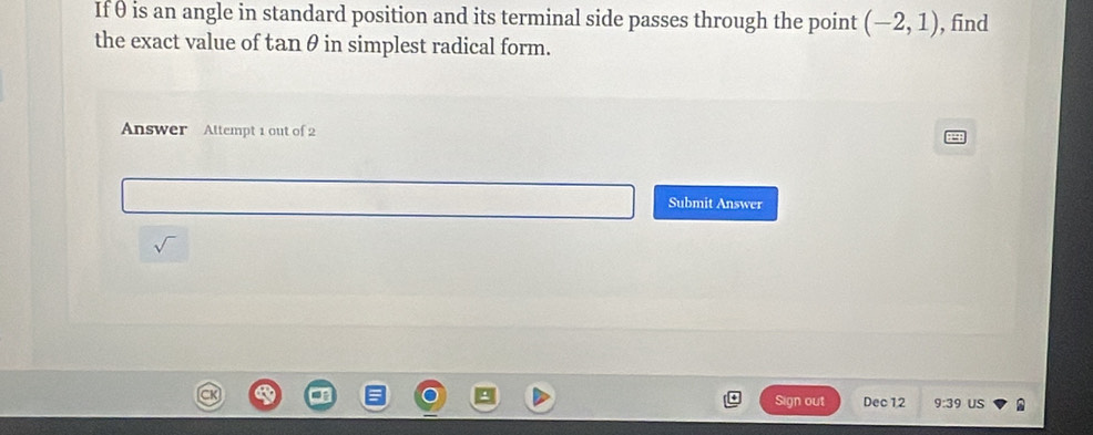 Ifθ is an angle in standard position and its terminal side passes through the point (-2,1) , find 
the exact value of tanθ in simplest radical form. 
Answer Attempt 1 out of 2 
Submit Answer 
sqrt() 
Sign out Dec12 9:39 US