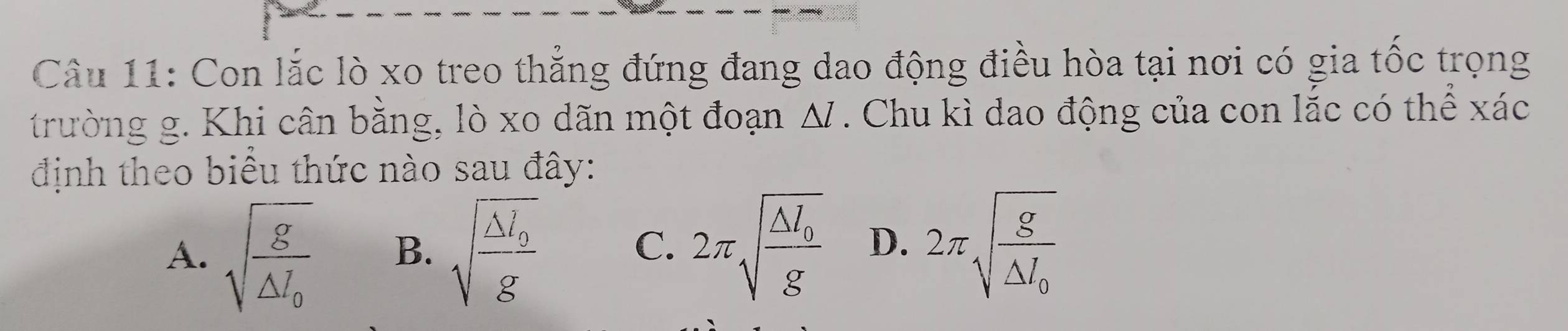 Con lắc lò xo treo thẳng đứng đang dao động điều hòa tại nơi có gia tốc trọng
trường g. Khi cân bằng, lò xo dãn một đoạn Δ. Chu kì dao động của con lắc có thể xác
định theo biểu thức nào sau đây:
A. sqrt(frac g)△ l_0 B. sqrt(frac △ l_0)g 2π sqrt(frac △ l_0)g D. 2π sqrt(frac g)△ l_0
C.