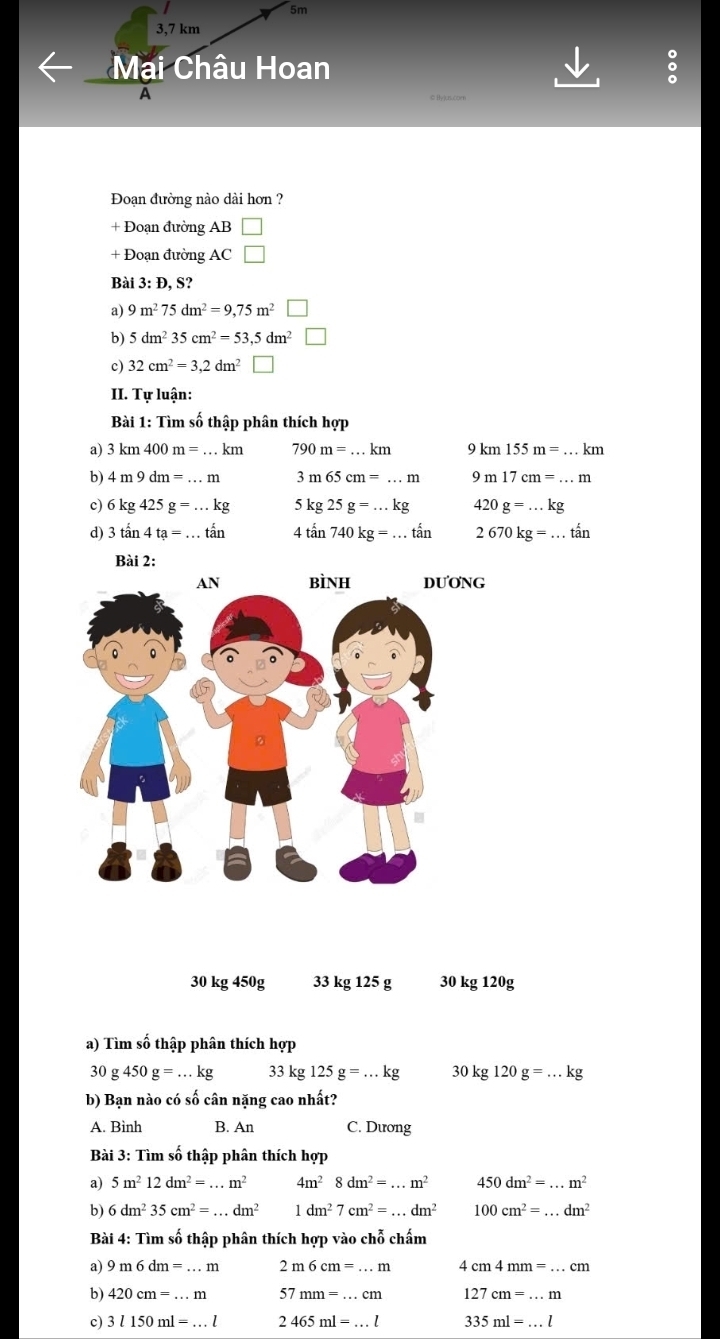 5m
3,7 km
Mai Châu Hoan 。
A
e tvus.com
Đoạn đường nào dài hơn ?
+ Đoạn đường AB □
+ Đoạn đường AC □
Bài 3: Đ, S?
a) 9m^275dm^2=9,75m^2□
b) 5dm^235cm^2=53,5dm^2□
c) 32cm^2=3,2dm^2 □
II. Tự luận:
Bài 1: Tìm số thập phân thích hợp
a) 3km400m=...km 790m=...km km155m=...km
b) 4m9dm=...m 3m65cm=...m 9m17cm=...m
c) 6kg425g=...kg 5kg25g=...kg 420g=...kg
d) 3tan 4ta=...tan 4tan 740kg=...tan 2670kg=...that an
Bài 2:
DU'O'NG
30 kg 450g 33 kg 125 g 30 kg 120g
a) Tìm số thập phân thích hợp
30g450g=...kg 33kg125g=...kg 30kg120g=...kg
b) Bạn nào có số cân nặng cao nhất?
A. Bình B. An C. Dương
Bài 3: Tìm số thập phân thích hợp
a) 5m^212dm^2=...m^2 4m^28dm^2=...m^2 450dm^2=...m^2
b) 6dm^235cm^2=...dm^2 1dm^27cm^2=...dm^2 100cm^2=...dm^2
Bài 4: Tìm số thập phân thích hợp vào chỗ chấm
a) 9m6dm=...m 2m6cm=...m cm4mm=...cm
b) 420cm=...m 57mm=...cm 127cm=...m
c) 3l150ml=...l 2465ml=...l 335ml=...l