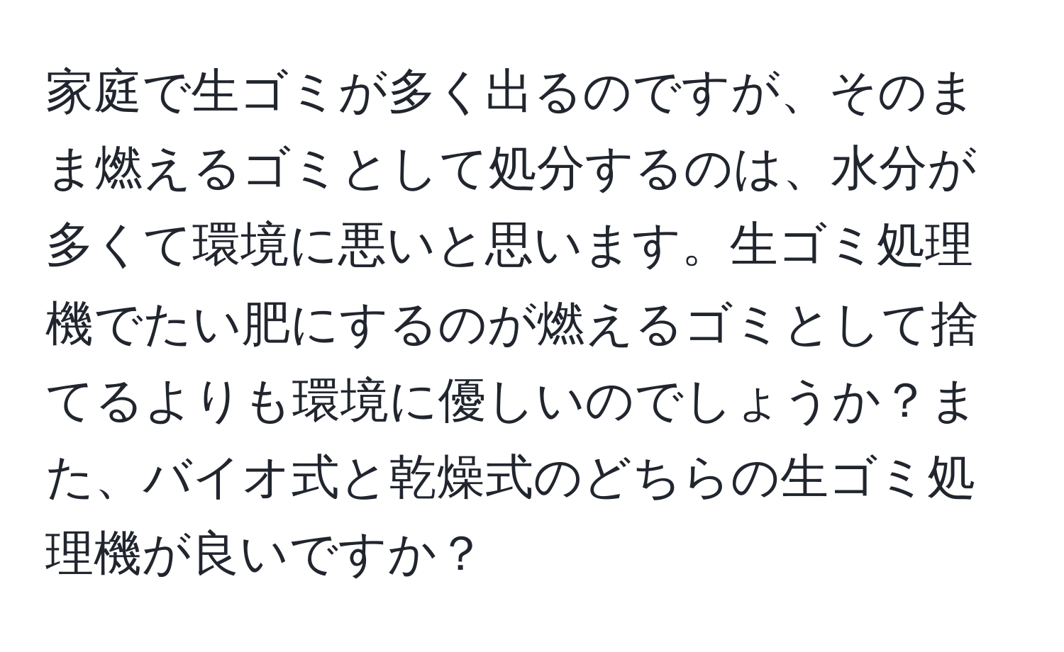 家庭で生ゴミが多く出るのですが、そのまま燃えるゴミとして処分するのは、水分が多くて環境に悪いと思います。生ゴミ処理機でたい肥にするのが燃えるゴミとして捨てるよりも環境に優しいのでしょうか？また、バイオ式と乾燥式のどちらの生ゴミ処理機が良いですか？