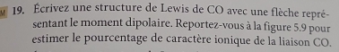 Écrivez une structure de Lewis de CO avec une flèche repré- 
sentant le moment dipolaire. Reportez-vous à la figure 5.9 pour 
estimer le pourcentage de caractère ionique de la liaison CO.