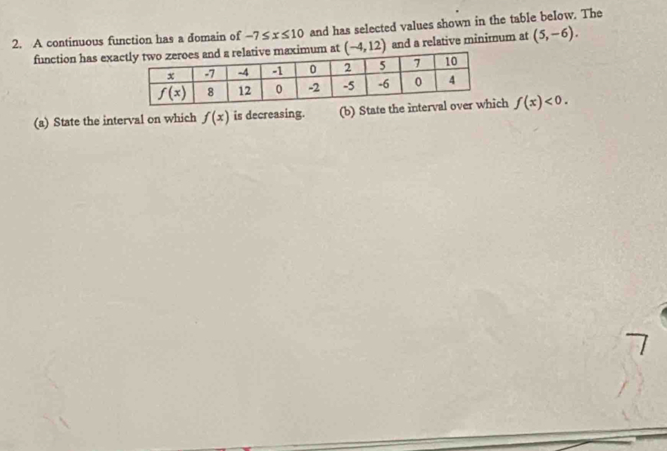 A continuous function has a domain of -7≤ x≤ 10 and has selected values shown in the table below. The
function has exa (-4,12) and a relative minimum at (5,-6).
(a) State the interval on which f(x) is decreasing. (b) State the ich f(x)<0.
7