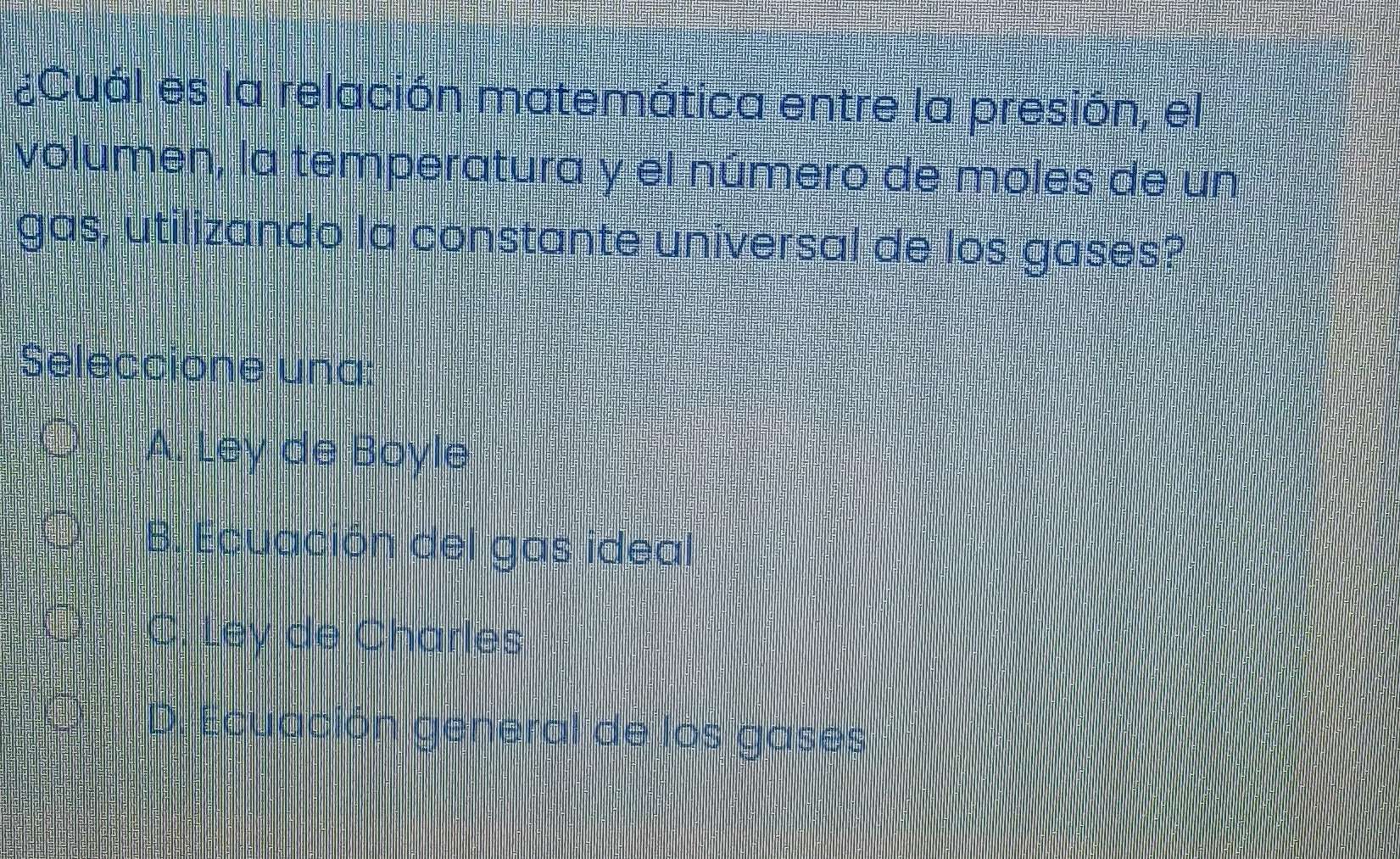 ¿Cuál es la relación matemática entre la presión, el
volumen, la temperatura y el número de moles de un
gas, utilizando la constante universal de los gases?
Seleccione una:
A. Ley de Boyle
B. Ecuación del gas ideal
C. Ley de Charles
D. Ecuación general de los gases