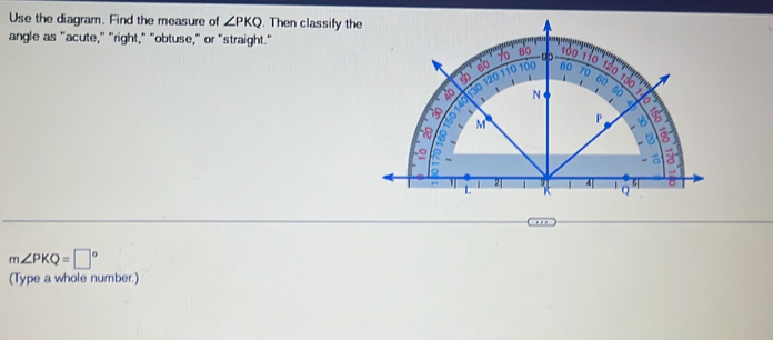 Use the diagram. Find the measure of ∠ PKQ. Then classify th
angle as "acute," "right," "obtuse," or "straight."
. '
m∠ PKQ=□°
(Type a whole number.)