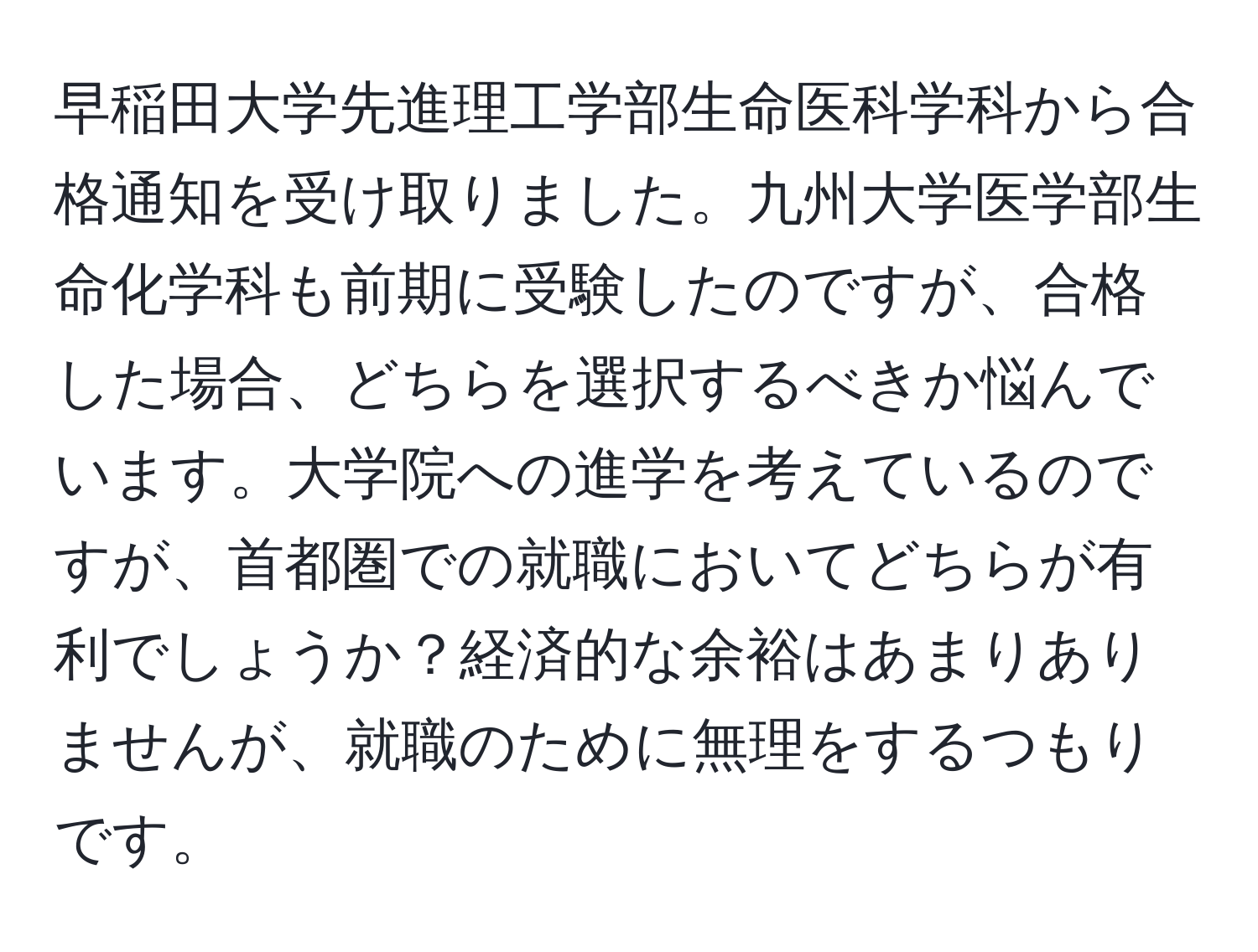 早稲田大学先進理工学部生命医科学科から合格通知を受け取りました。九州大学医学部生命化学科も前期に受験したのですが、合格した場合、どちらを選択するべきか悩んでいます。大学院への進学を考えているのですが、首都圏での就職においてどちらが有利でしょうか？経済的な余裕はあまりありませんが、就職のために無理をするつもりです。