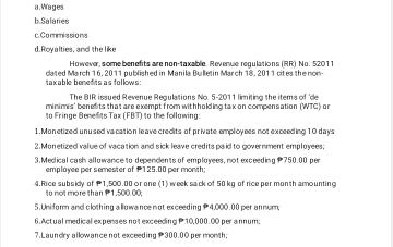 a . Wages
b Salaries
c.Commissions
d. Royalties, and the like
However, some benefits are non-taxablie. Revenue regulations (RR) No. 52011
taxable bened ts as follows: cated March 16, 2011 published in Manila Bulletin March 18, 2011 cites the non-
The BIR issued Revenue Regulations No. 5-2011 limiting the items of 'de
minimis' benefits that are exempt from withholding tax on compensation (WTC) or
to Fringe Bene fits Tax (FBT) to the following:
1. Monetized un used vacation leave credits of private employees not exceeding 10 days
2. Monetized value of vacation and sick leave credits paid to government employees;
3. Medical cash allowance to dependents of employees, not exceeding 750.00 per
emplayee per semester of 125.00 per month;
4.Rice subsidy of 1,500.00 or one (1) week sack of 50 kg of rice per month amounting
to not more than P1,500.00;
5. Uniform and clothing allowance not exceeding 4,000.00 per annum;
6. Actual medical expenses not exceeding P 10,000.0O per annum;
7. Laundry allow ance not exceeding 300.00 per month;