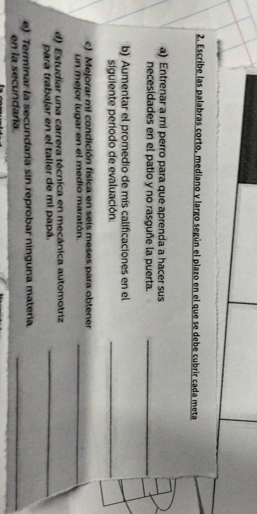 Escribe las palabras corto, mediano y largo según el plazo en el que se debe cubrir cada meta 
a) Entrenar a mi perro para que aprenda a hacer sus 
necesidades en el patio y no rasguñe la puerta._ 
b) Aumentar el promedio de mis calificaciones en el 
siguiente periodo de evaluación. 
_ 
c) Mejorar mi condición física en seis meses para obtener 
un mejor lugar en el medio maratón._ 
d) Estudiar una carrera técnica en mecánica automotriz 
para trabajar en el taller de mi papá. 
_ 
e) Terminar la secundaría sin reprobar ninguna matería 
en la secundaría 
_
